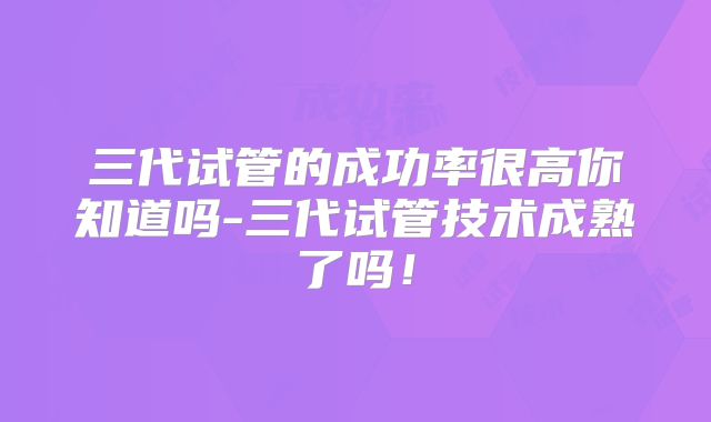 三代试管的成功率很高你知道吗-三代试管技术成熟了吗！