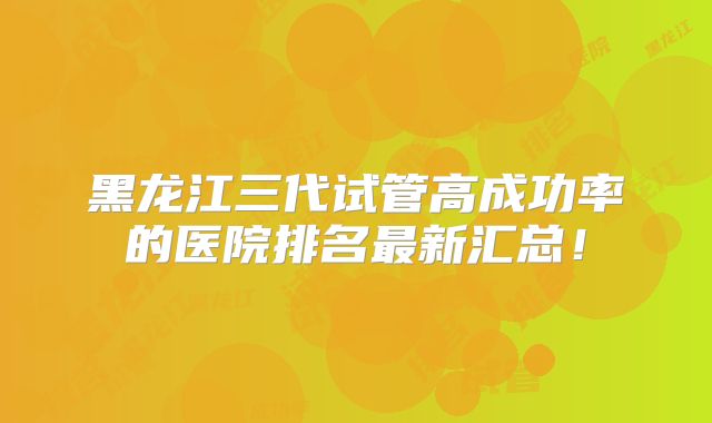 黑龙江三代试管高成功率的医院排名最新汇总！