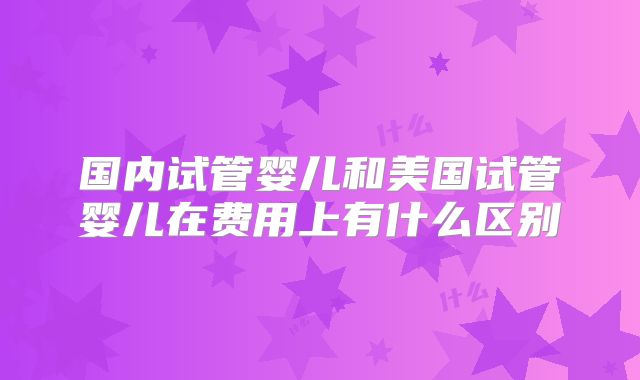 国内试管婴儿和美国试管婴儿在费用上有什么区别