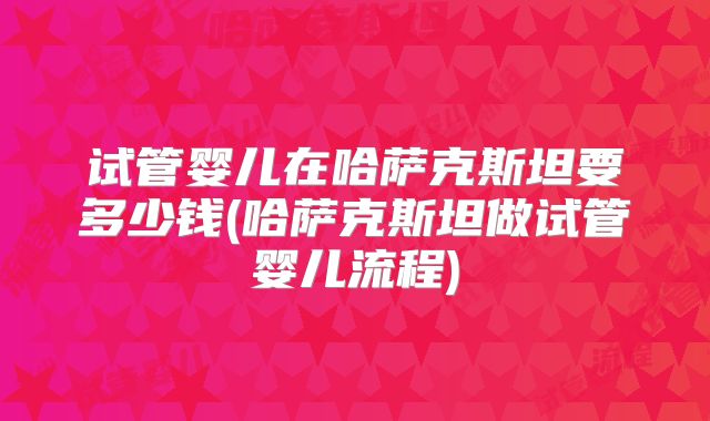 试管婴儿在哈萨克斯坦要多少钱(哈萨克斯坦做试管婴儿流程)