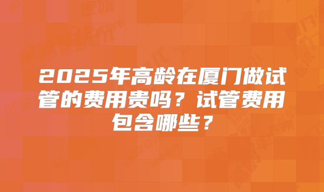 2025年高龄在厦门做试管的费用贵吗?试管费用包含哪些?