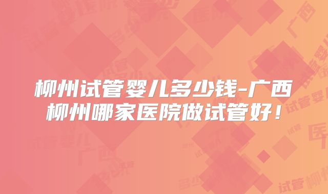 柳州试管婴儿多少钱-广西柳州哪家医院做试管好!