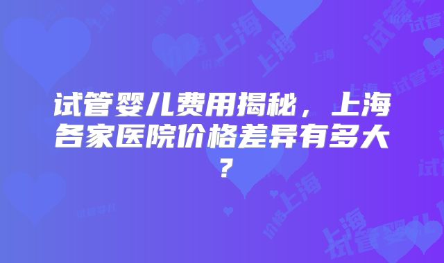 试管婴儿费用揭秘，上海各家医院价格差异有多大？