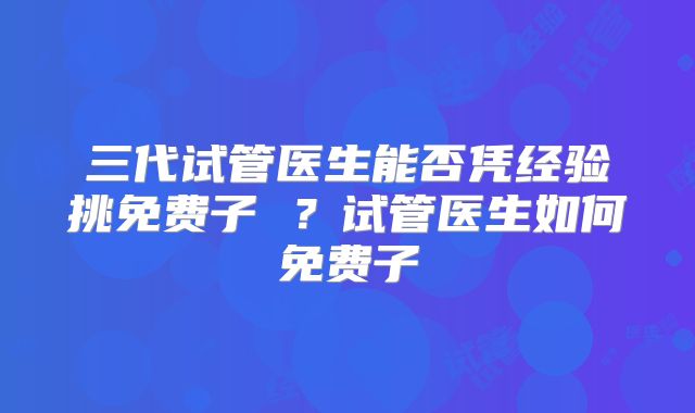 三代试管医生能否凭经验挑免费子 ?试管医生如何免费子