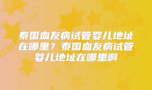 泰国血友病试管婴儿地址在哪里？泰国血友病试管婴儿地址在哪里啊