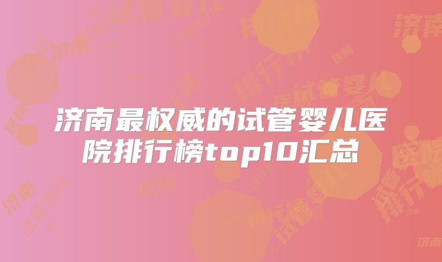 济南最权威的试管婴儿医院排行榜top10汇总