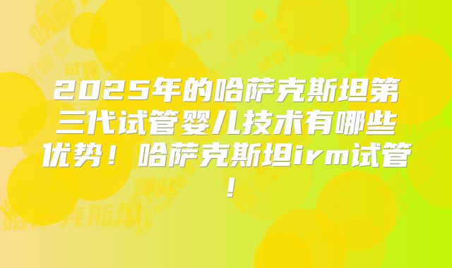 2025年的哈萨克斯坦第三代试管婴儿技术有哪些优势！哈萨克斯坦irm试管！