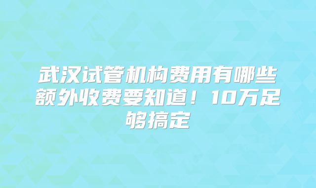 武汉试管机构费用有哪些额外收费要知道!10万足够搞定