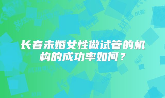 长春未婚女性做试管的机构的成功率如何?