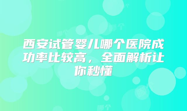 西安试管婴儿哪个医院成功率比较高,全面解析让你秒懂