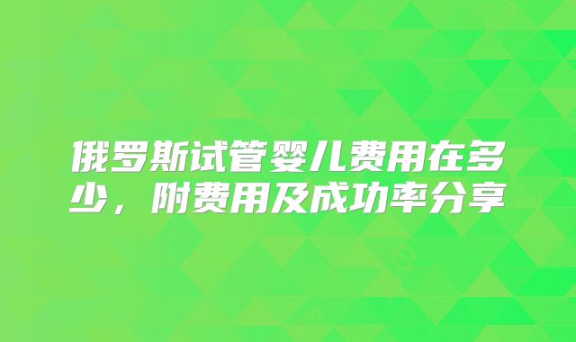 俄罗斯试管婴儿费用在多少，附费用及成功率分享