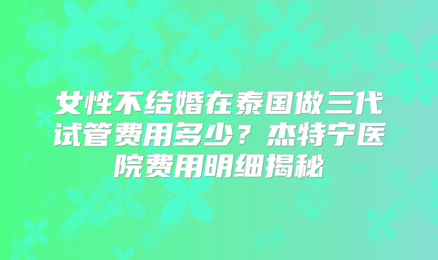女性不结婚在泰国做三代试管费用多少？杰特宁医院费用明细揭秘
