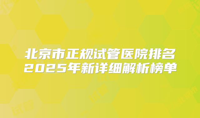 北京市正规试管医院排名2025年新详细解析榜单