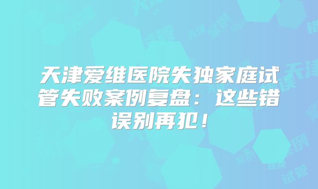 天津爱维医院失独家庭试管失败案例复盘:这些错误别再犯!