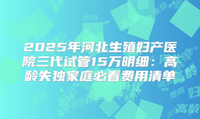2025年河北生殖妇产医院三代试管15万明细:高龄失独家庭必看费用清单