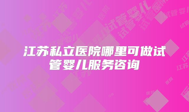 江苏私立医院哪里可做试管婴儿服务咨询