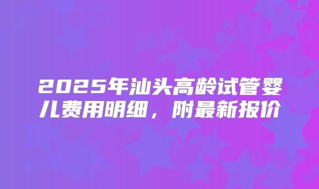 2025年汕头高龄试管婴儿费用明细,附最新报价