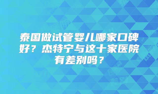 泰国做试管婴儿哪家口碑好?杰特宁与这十家医院有差别吗?
