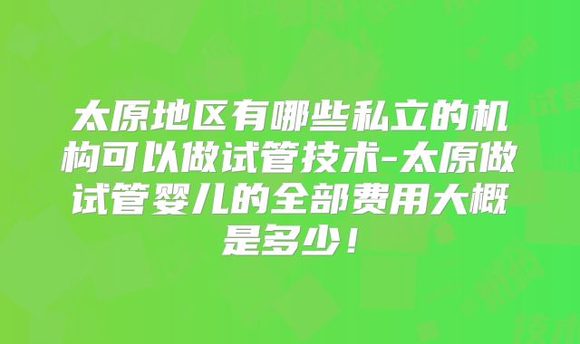 太原地区有哪些私立的机构可以做试管技术-太原做试管婴儿的全部费用大概是多少!