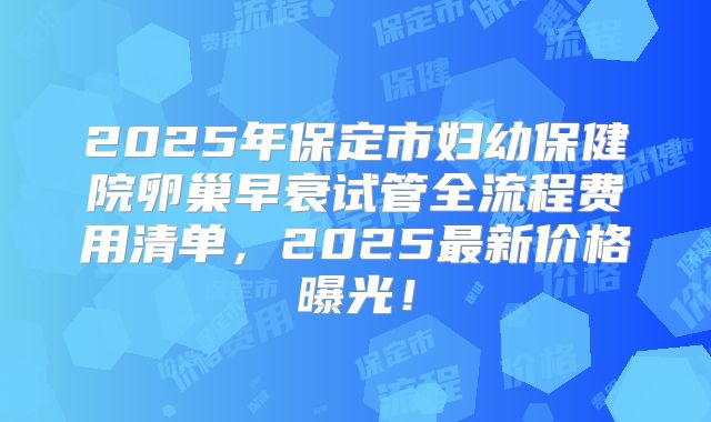 2025年保定市妇幼保健院卵巢早衰试管全流程费用清单，2025最新价格曝光！