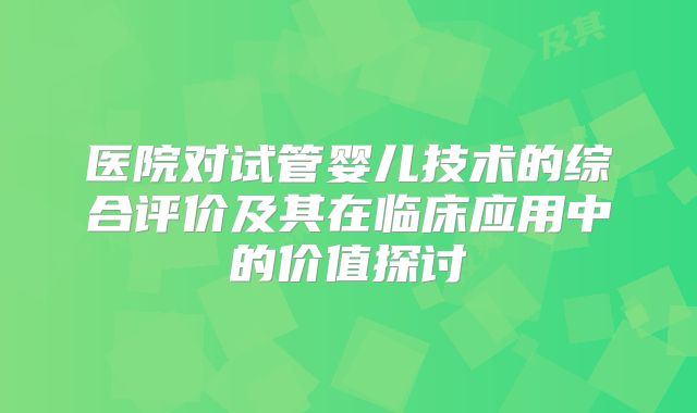 医院对试管婴儿技术的综合评价及其在临床应用中的价值探讨