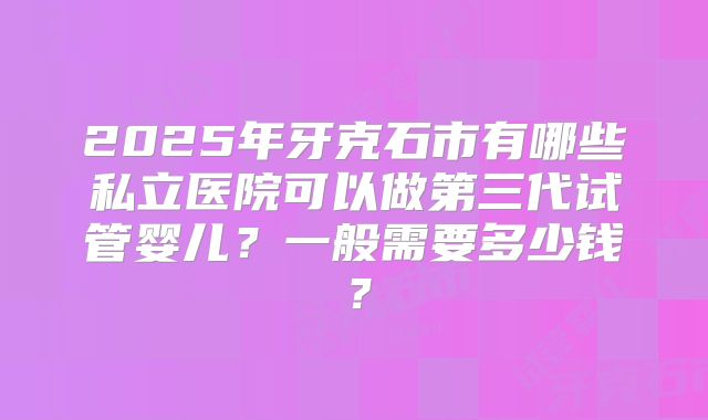 2025年牙克石市有哪些私立医院可以做第三代试管婴儿?一般需要多少钱?