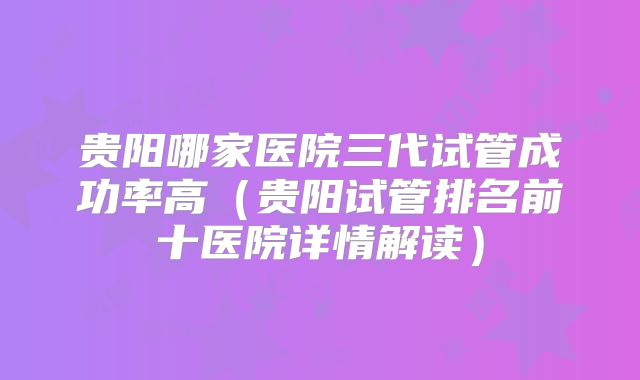 贵阳哪家医院三代试管成功率高(贵阳试管排名前十医院详情解读)