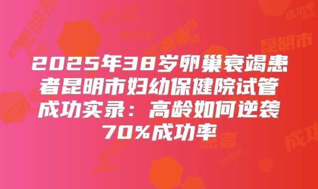 2025年38岁卵巢衰竭患者昆明市妇幼保健院试管成功实录:高龄如何逆袭70%成功率