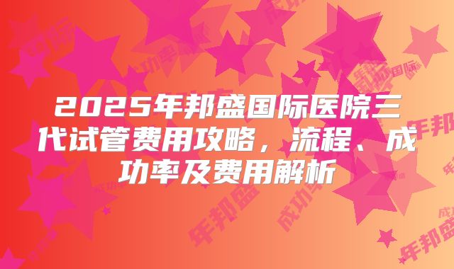 2025年邦盛国际医院三代试管费用攻略，流程、成功率及费用解析
