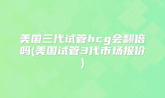 美国三代试管hcg会翻倍吗(美国试管3代市场报价)