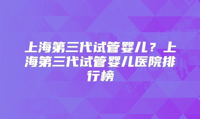 上海第三代试管婴儿？上海第三代试管婴儿医院排行榜