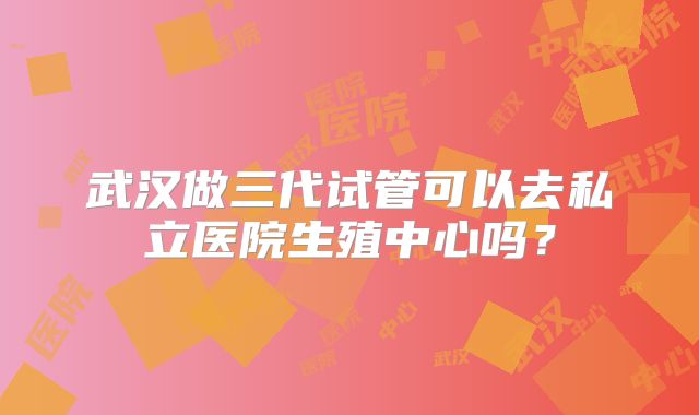 武汉做三代试管可以去私立医院生殖中心吗？