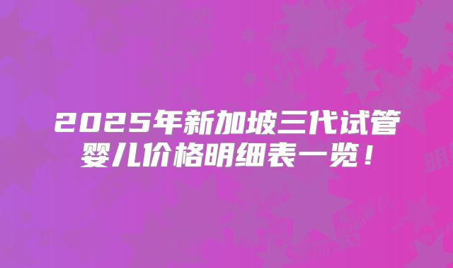 2025年新加坡三代试管婴儿价格明细表一览！