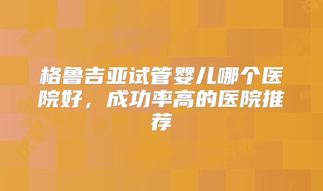 格鲁吉亚试管婴儿哪个医院好，成功率高的医院推荐