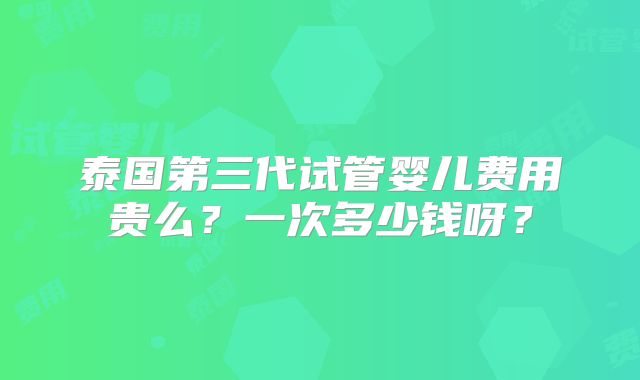 泰国第三代试管婴儿费用贵么？一次多少钱呀？