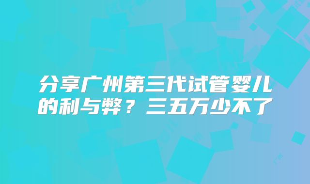 分享广州第三代试管婴儿的利与弊?三五万少不了