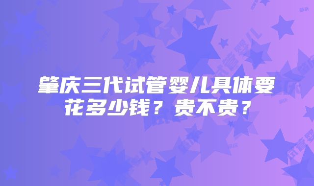 肇庆三代试管婴儿具体要花多少钱？贵不贵？