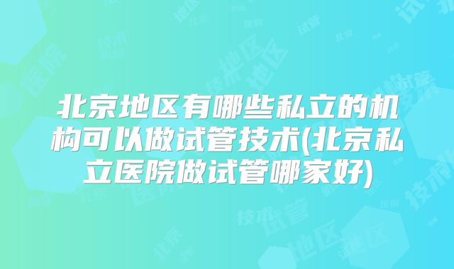 北京地区有哪些私立的机构可以做试管技术(北京私立医院做试管哪家好)