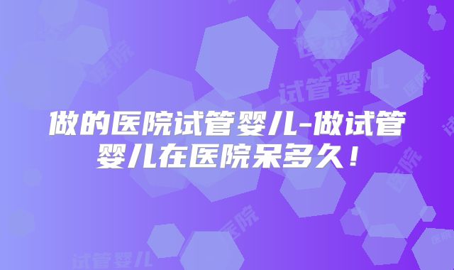 做的医院试管婴儿-做试管婴儿在医院呆多久!
