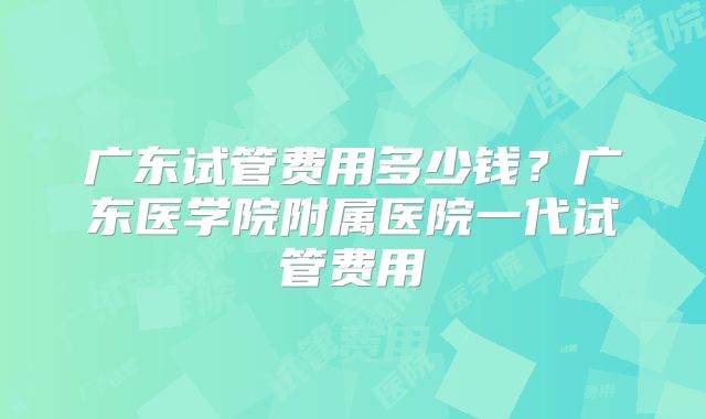 广东试管费用多少钱?广东医学院附属医院一代试管费用