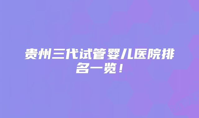 贵州三代试管婴儿医院排名一览!
