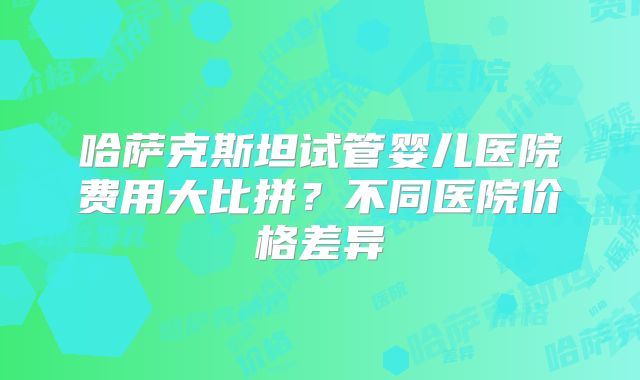 哈萨克斯坦试管婴儿医院费用大比拼?不同医院价格差异