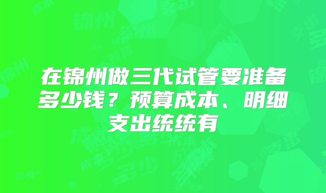 在锦州做三代试管要准备多少钱?预算成本、明细支出统统有