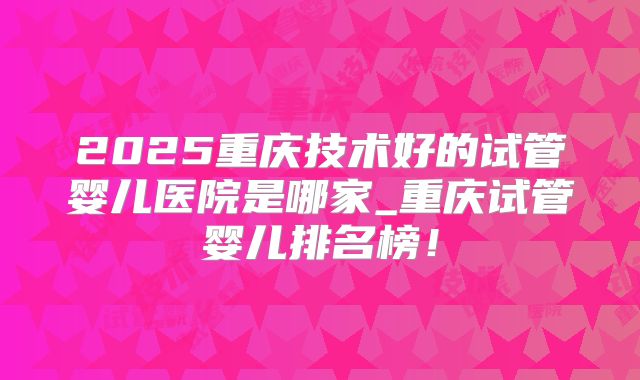 2025重庆技术好的试管婴儿医院是哪家_重庆试管婴儿排名榜!