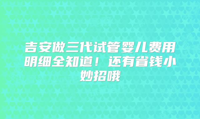 吉安做三代试管婴儿费用明细全知道！还有省钱小妙招哦