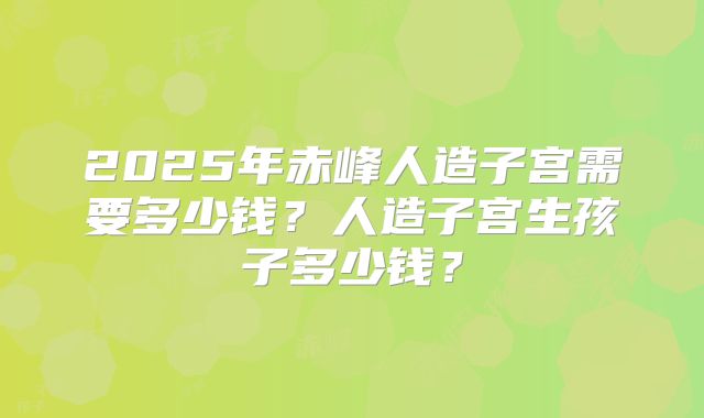 2025年赤峰人造子宫需要多少钱?人造子宫生孩子多少钱?