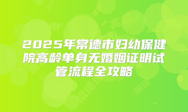 2025年常德市妇幼保健院高龄单身无婚姻证明试管流程全攻略