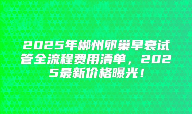 2025年郴州卵巢早衰试管全流程费用清单，2025最新价格曝光！
