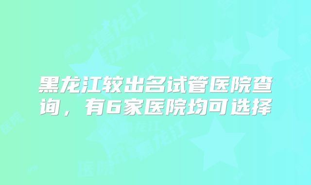 黑龙江较出名试管医院查询，有6家医院均可选择