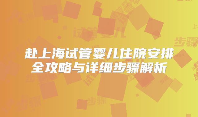 赴上海试管婴儿住院安排全攻略与详细步骤解析